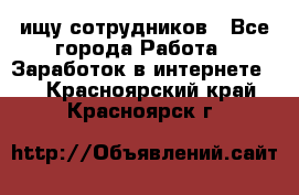 ищу сотрудников - Все города Работа » Заработок в интернете   . Красноярский край,Красноярск г.